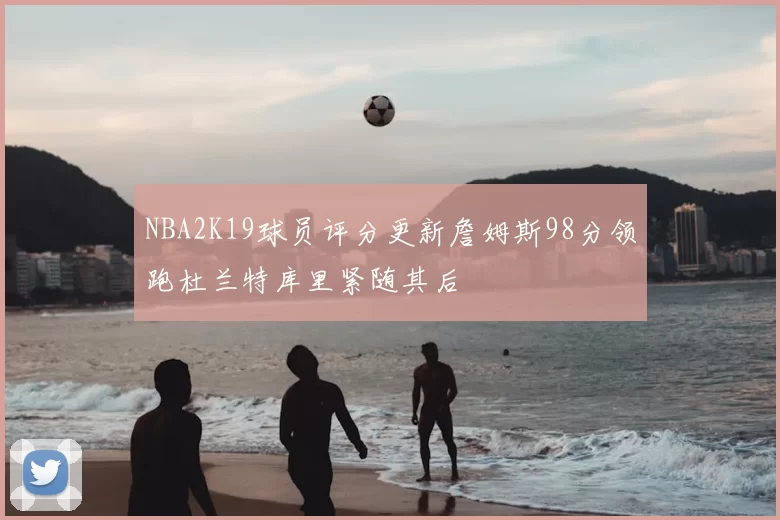 NBA2K19球员评分更新詹姆斯98分领跑杜兰特库里紧随其后